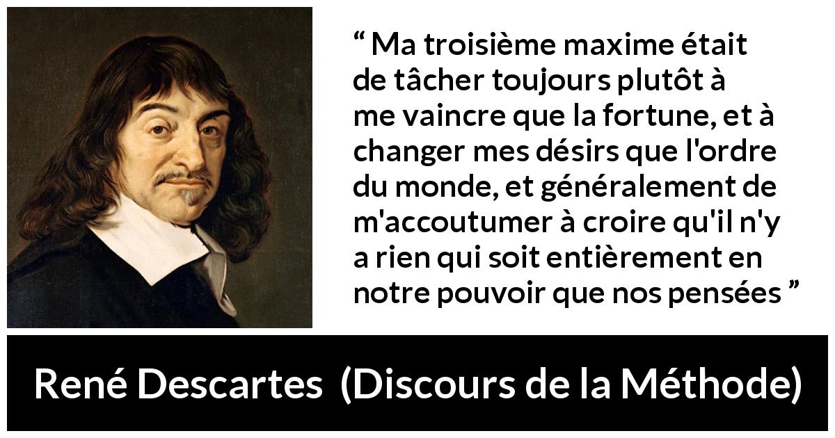 Citation de René Descartes sur la pensée tirée de Discours de la Méthode - Ma troisième maxime était de tâcher toujours plutôt à me vaincre que la fortune, et à changer mes désirs que l'ordre du monde, et généralement de m'accoutumer à croire qu'il n'y a rien qui soit entièrement en notre pouvoir que nos pensées