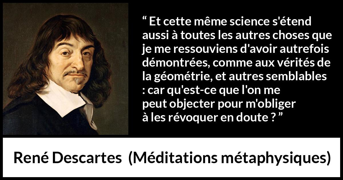 Citation de René Descartes sur la science tirée de Méditations métaphysiques - Et cette même science s'étend aussi à toutes les autres choses que je me ressouviens d'avoir autrefois démontrées, comme aux vérités de la géométrie, et autres semblables : car qu'est-ce que l'on me peut objecter pour m'obliger à les révoquer en doute ?