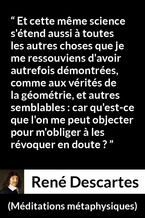 Citation de René Descartes sur la science tirée de Méditations métaphysiques - Et cette même science s'étend aussi à toutes les autres choses que je me ressouviens d'avoir autrefois démontrées, comme aux vérités de la géométrie, et autres semblables : car qu'est-ce que l'on me peut objecter pour m'obliger à les révoquer en doute ?