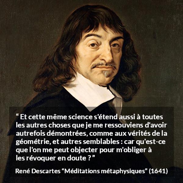Citation de René Descartes sur la science tirée de Méditations métaphysiques - Et cette même science s'étend aussi à toutes les autres choses que je me ressouviens d'avoir autrefois démontrées, comme aux vérités de la géométrie, et autres semblables : car qu'est-ce que l'on me peut objecter pour m'obliger à les révoquer en doute ?