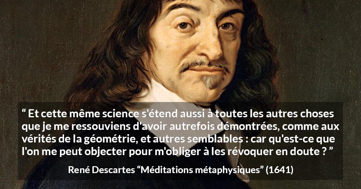 Citation de René Descartes sur la science tirée de Méditations métaphysiques - Et cette même science s'étend aussi à toutes les autres choses que je me ressouviens d'avoir autrefois démontrées, comme aux vérités de la géométrie, et autres semblables : car qu'est-ce que l'on me peut objecter pour m'obliger à les révoquer en doute ?