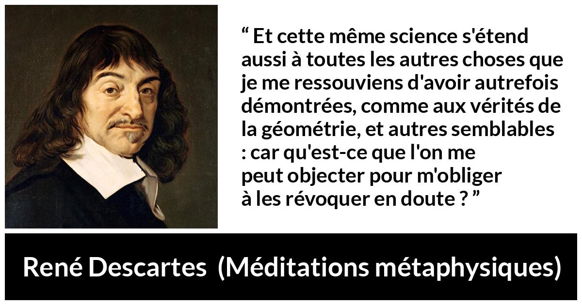 Citation de René Descartes sur la science tirée de Méditations métaphysiques - Et cette même science s'étend aussi à toutes les autres choses que je me ressouviens d'avoir autrefois démontrées, comme aux vérités de la géométrie, et autres semblables : car qu'est-ce que l'on me peut objecter pour m'obliger à les révoquer en doute ?
