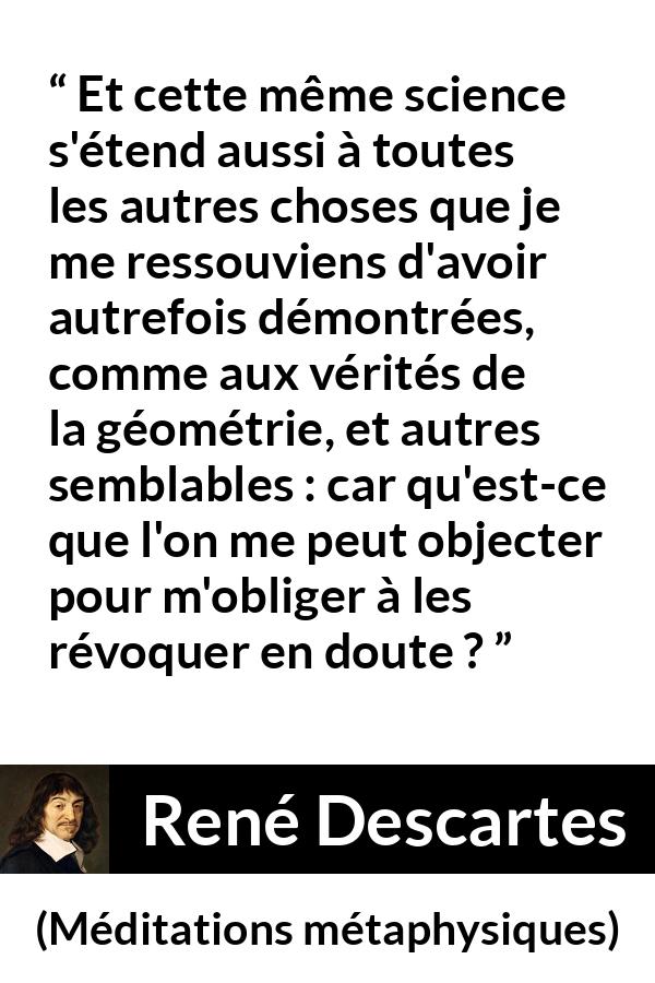 Citation de René Descartes sur la science tirée de Méditations métaphysiques - Et cette même science s'étend aussi à toutes les autres choses que je me ressouviens d'avoir autrefois démontrées, comme aux vérités de la géométrie, et autres semblables : car qu'est-ce que l'on me peut objecter pour m'obliger à les révoquer en doute ?