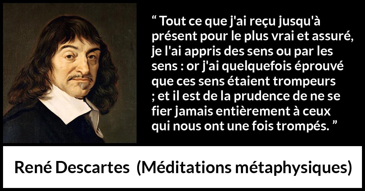 Citation de René Descartes sur la vérité tirée de Méditations métaphysiques - Tout ce que j'ai reçu jusqu'à présent pour le plus vrai et assuré, je l'ai appris des sens ou par les sens : or j'ai quelquefois éprouvé que ces sens étaient trompeurs ; et il est de la prudence de ne se fier jamais entièrement à ceux qui nous ont une fois trompés.