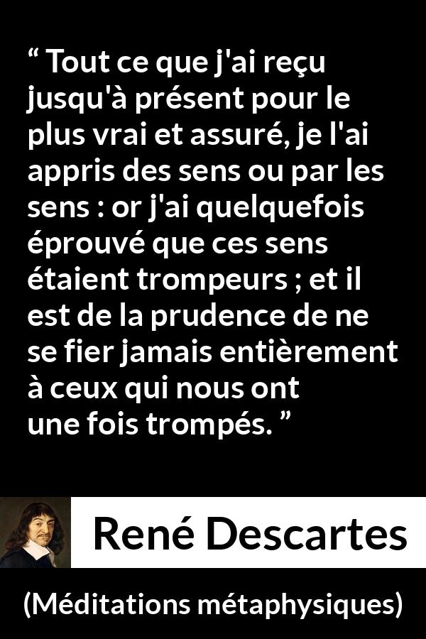 Citation de René Descartes sur la vérité tirée de Méditations métaphysiques - Tout ce que j'ai reçu jusqu'à présent pour le plus vrai et assuré, je l'ai appris des sens ou par les sens : or j'ai quelquefois éprouvé que ces sens étaient trompeurs ; et il est de la prudence de ne se fier jamais entièrement à ceux qui nous ont une fois trompés.
