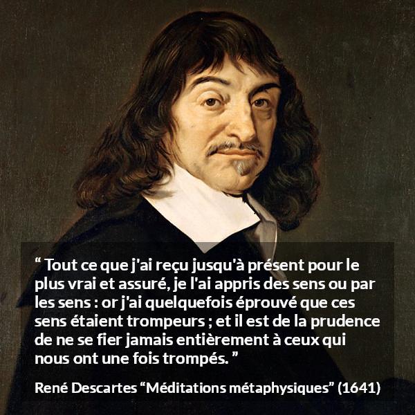 Citation de René Descartes sur la vérité tirée de Méditations métaphysiques - Tout ce que j'ai reçu jusqu'à présent pour le plus vrai et assuré, je l'ai appris des sens ou par les sens : or j'ai quelquefois éprouvé que ces sens étaient trompeurs ; et il est de la prudence de ne se fier jamais entièrement à ceux qui nous ont une fois trompés.
