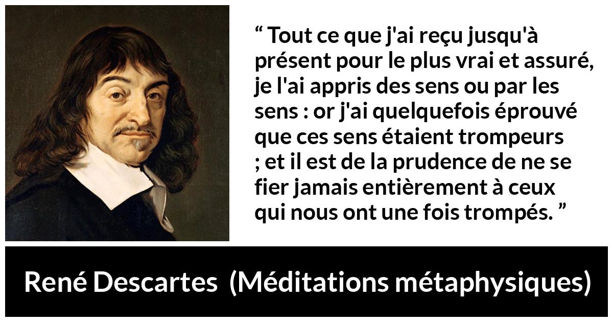 Citation de René Descartes sur la vérité tirée de Méditations métaphysiques - Tout ce que j'ai reçu jusqu'à présent pour le plus vrai et assuré, je l'ai appris des sens ou par les sens : or j'ai quelquefois éprouvé que ces sens étaient trompeurs ; et il est de la prudence de ne se fier jamais entièrement à ceux qui nous ont une fois trompés.