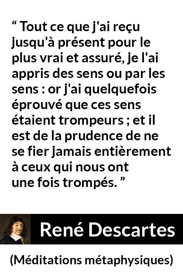 Citation de René Descartes sur la vérité tirée de Méditations métaphysiques - Tout ce que j'ai reçu jusqu'à présent pour le plus vrai et assuré, je l'ai appris des sens ou par les sens : or j'ai quelquefois éprouvé que ces sens étaient trompeurs ; et il est de la prudence de ne se fier jamais entièrement à ceux qui nous ont une fois trompés.