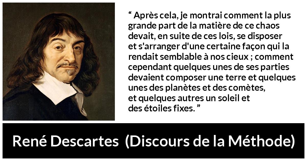 Citation de René Descartes sur le chaos tirée de Discours de la Méthode - Après cela, je montrai comment la plus grande part de la matière de ce chaos devait, en suite de ces lois, se disposer et s'arranger d'une certaine façon qui la rendait semblable à nos cieux ; comment cependant quelques unes de ses parties devaient composer une terre et quelques unes des planètes et des comètes, et quelques autres un soleil et des étoiles fixes.