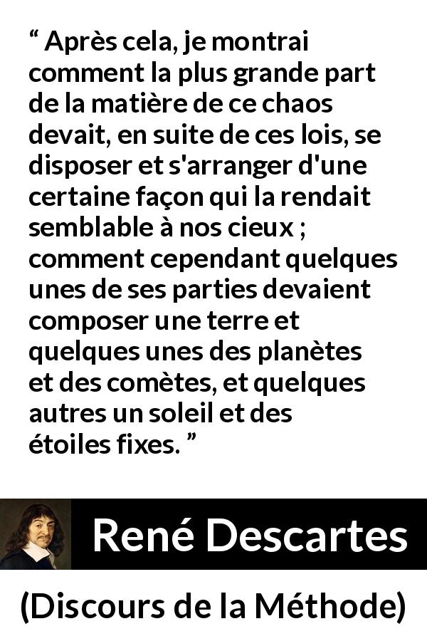 Citation de René Descartes sur le chaos tirée de Discours de la Méthode - Après cela, je montrai comment la plus grande part de la matière de ce chaos devait, en suite de ces lois, se disposer et s'arranger d'une certaine façon qui la rendait semblable à nos cieux ; comment cependant quelques unes de ses parties devaient composer une terre et quelques unes des planètes et des comètes, et quelques autres un soleil et des étoiles fixes.