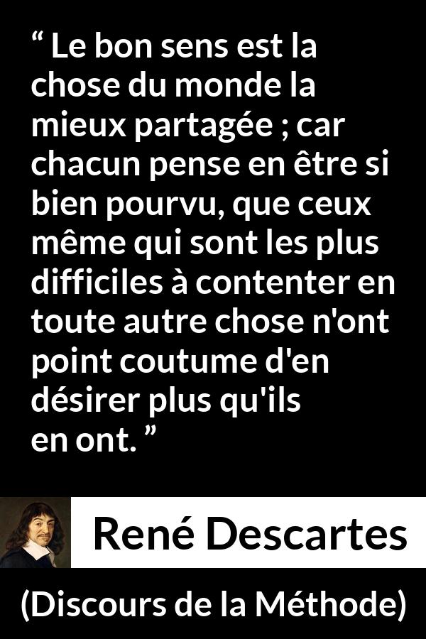 Citation de René Descartes sur le jugement tirée de Discours de la Méthode - Le bon sens est la chose du monde la mieux partagée ; car chacun pense en être si bien pourvu, que ceux même qui sont les plus difficiles à contenter en toute autre chose n'ont point coutume d'en désirer plus qu'ils en ont.