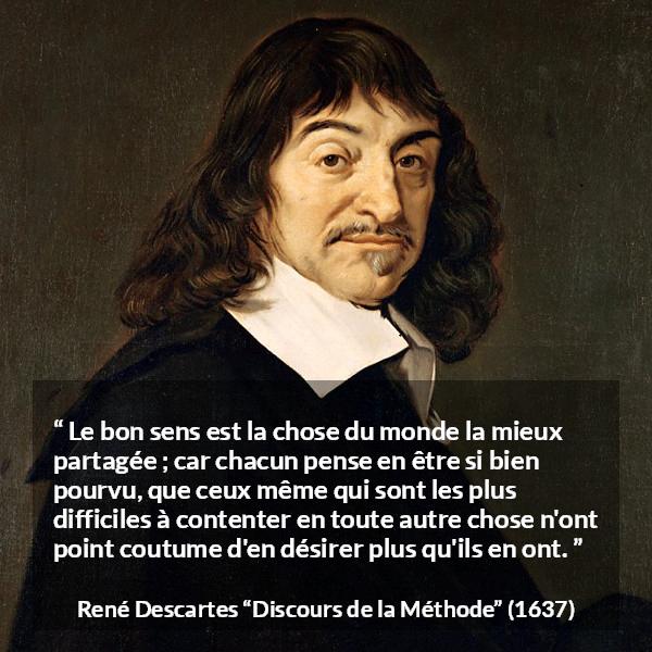 Citation de René Descartes sur le jugement tirée de Discours de la Méthode - Le bon sens est la chose du monde la mieux partagée ; car chacun pense en être si bien pourvu, que ceux même qui sont les plus difficiles à contenter en toute autre chose n'ont point coutume d'en désirer plus qu'ils en ont.