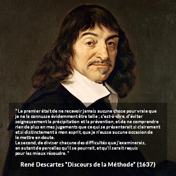 Citation de René Descartes sur le jugement tirée de Discours de la Méthode - Le premier était de ne recevoir jamais aucune chose pour vraie que je ne la connusse évidemment être telle ; c'est-à-dire, d'éviter soigneusement la précipitation et la prévention, et de ne comprendre rien de plus en mes jugements que ce qui se présenterait si clairement et si distinctement à mon esprit, que je n'eusse aucune occasion de le mettre en doute.
Le second, de diviser chacune des difficultés que j'examinerais, en autant de parcelles qu'il se pourrait, et qu'il serait requis pour les mieux résoudre.