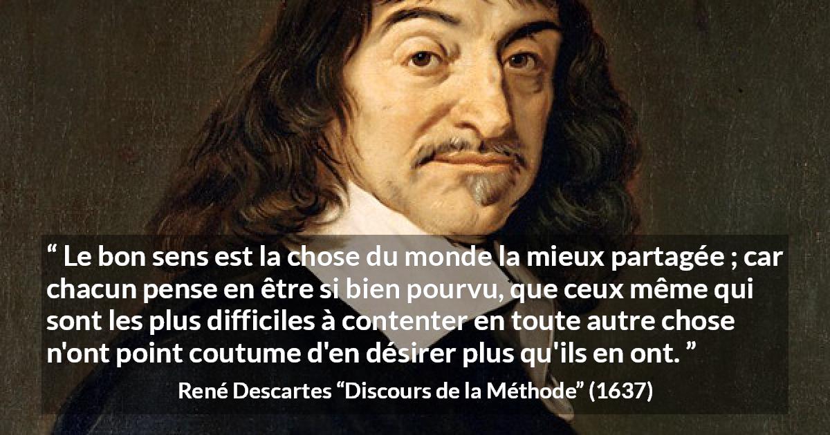 Citation de René Descartes sur le jugement tirée de Discours de la Méthode - Le bon sens est la chose du monde la mieux partagée ; car chacun pense en être si bien pourvu, que ceux même qui sont les plus difficiles à contenter en toute autre chose n'ont point coutume d'en désirer plus qu'ils en ont.