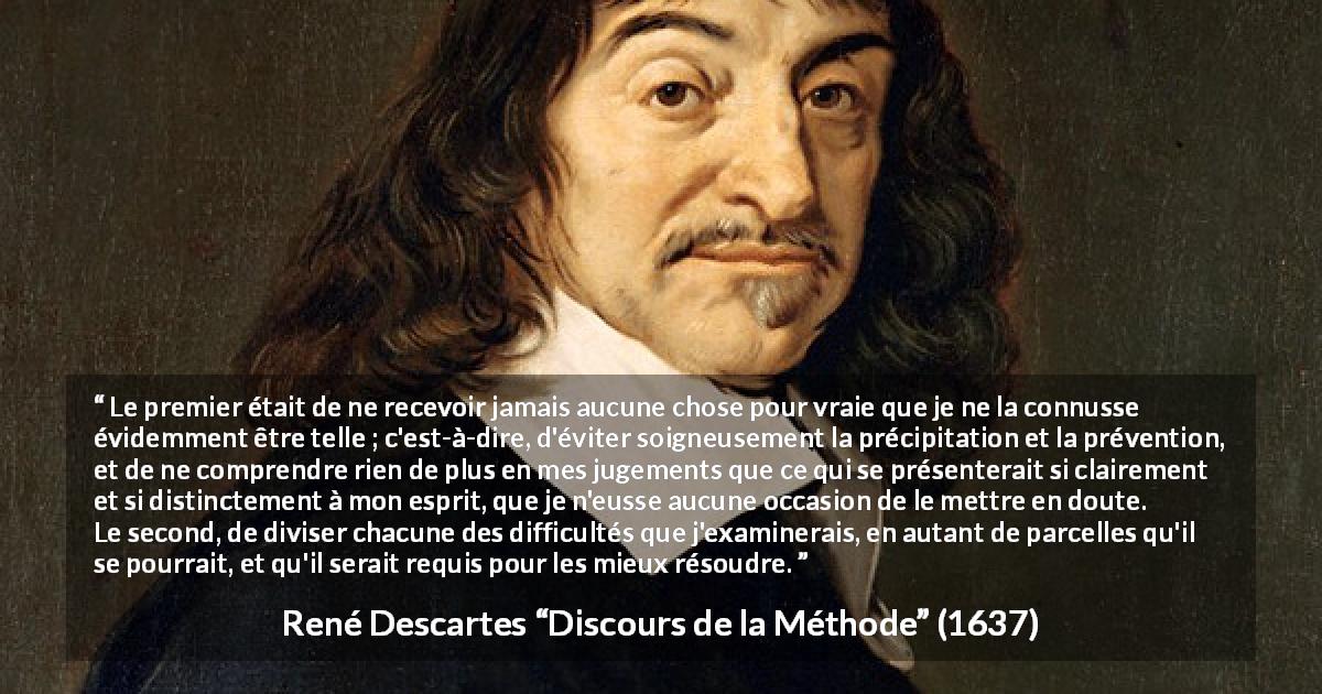 Citation de René Descartes sur le jugement tirée de Discours de la Méthode - Le premier était de ne recevoir jamais aucune chose pour vraie que je ne la connusse évidemment être telle ; c'est-à-dire, d'éviter soigneusement la précipitation et la prévention, et de ne comprendre rien de plus en mes jugements que ce qui se présenterait si clairement et si distinctement à mon esprit, que je n'eusse aucune occasion de le mettre en doute.
Le second, de diviser chacune des difficultés que j'examinerais, en autant de parcelles qu'il se pourrait, et qu'il serait requis pour les mieux résoudre.