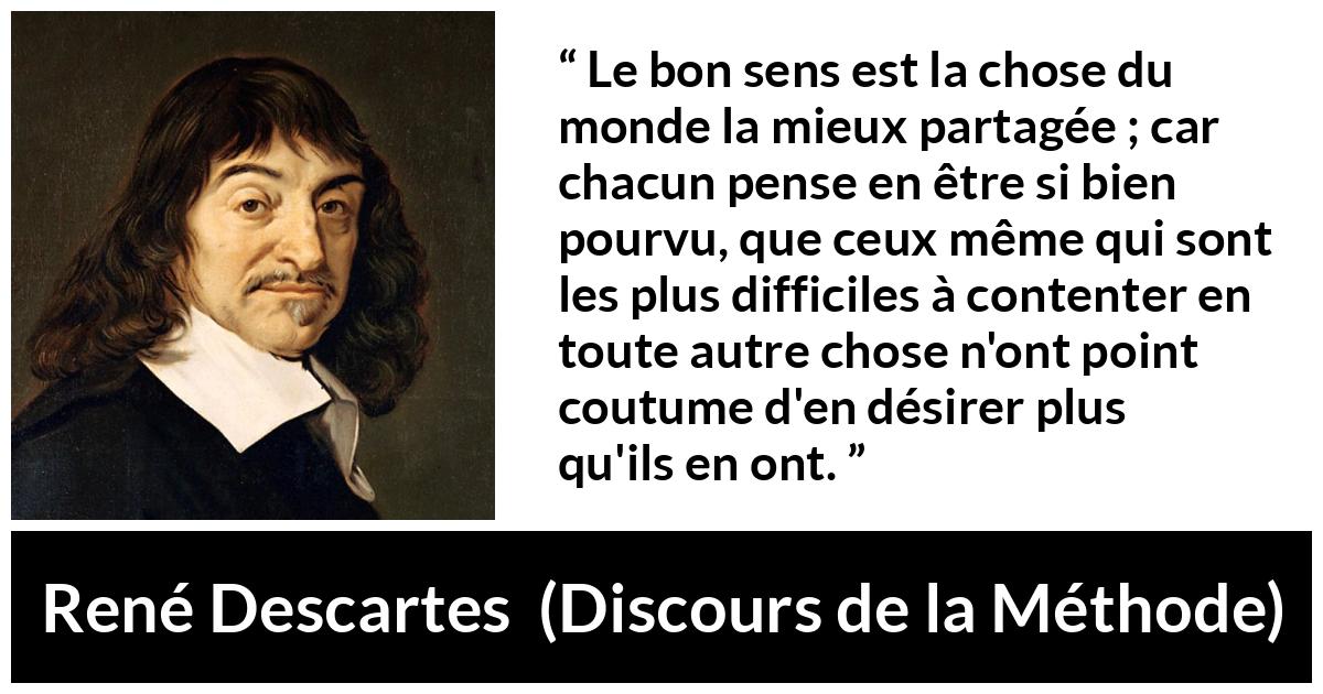 Citation de René Descartes sur le jugement tirée de Discours de la Méthode - Le bon sens est la chose du monde la mieux partagée ; car chacun pense en être si bien pourvu, que ceux même qui sont les plus difficiles à contenter en toute autre chose n'ont point coutume d'en désirer plus qu'ils en ont.