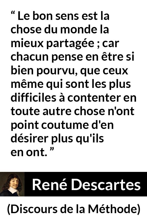 Citation de René Descartes sur le jugement tirée de Discours de la Méthode - Le bon sens est la chose du monde la mieux partagée ; car chacun pense en être si bien pourvu, que ceux même qui sont les plus difficiles à contenter en toute autre chose n'ont point coutume d'en désirer plus qu'ils en ont.