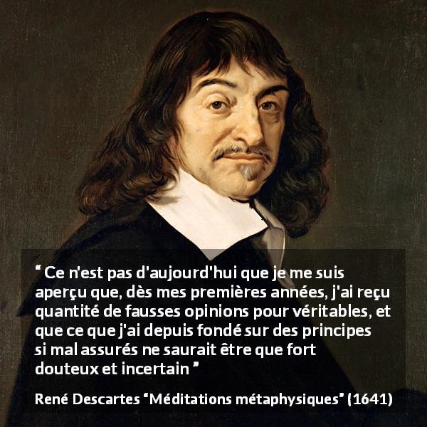 Citation de René Descartes sur les opinions tirée de Méditations métaphysiques - Ce n'est pas d'aujourd'hui que je me suis aperçu que, dès mes premières années, j'ai reçu quantité de fausses opinions pour véritables, et que ce que j'ai depuis fondé sur des principes si mal assurés ne saurait être que fort douteux et incertain