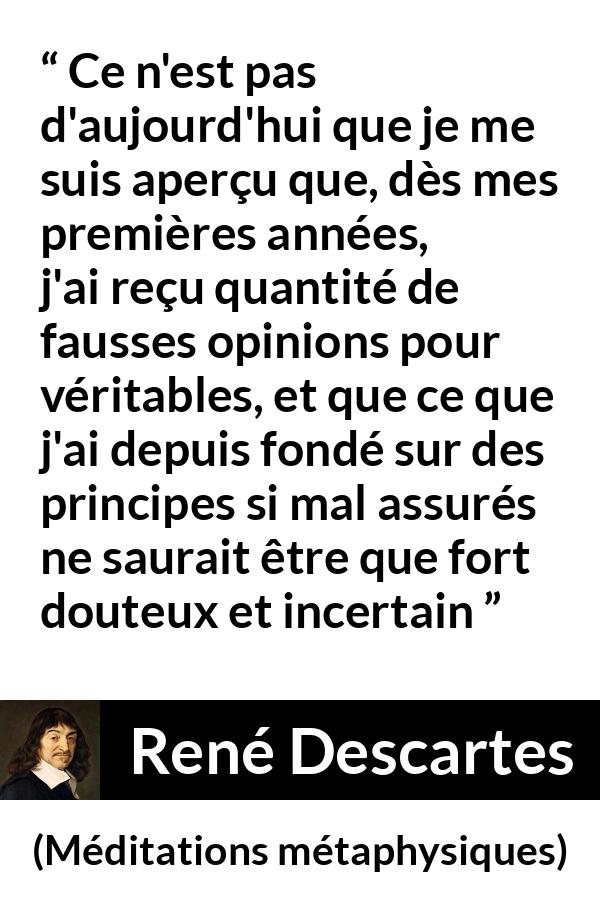 Citation de René Descartes sur les opinions tirée de Méditations métaphysiques - Ce n'est pas d'aujourd'hui que je me suis aperçu que, dès mes premières années, j'ai reçu quantité de fausses opinions pour véritables, et que ce que j'ai depuis fondé sur des principes si mal assurés ne saurait être que fort douteux et incertain
