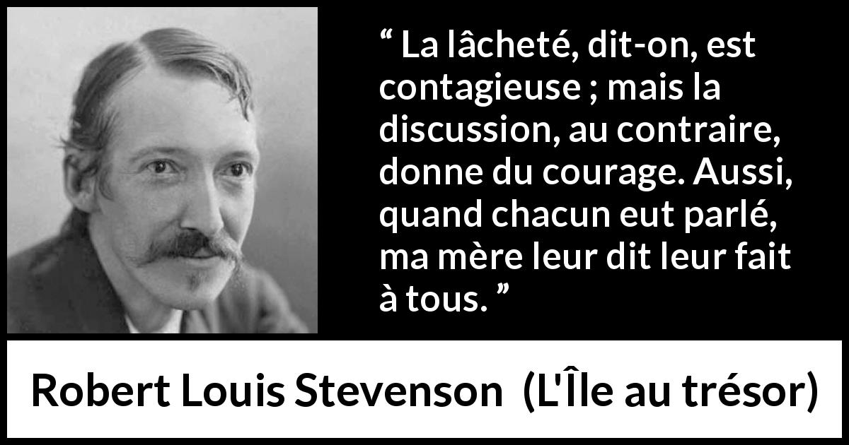 Citation de Robert Louis Stevenson sur le courage tirée de L'Île au trésor - La lâcheté, dit-on, est contagieuse ; mais la discussion, au contraire, donne du courage. Aussi, quand chacun eut parlé, ma mère leur dit leur fait à tous.