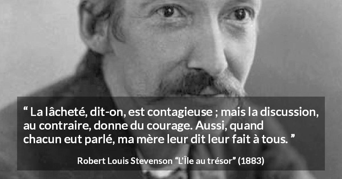 Citation de Robert Louis Stevenson sur le courage tirée de L'Île au trésor - La lâcheté, dit-on, est contagieuse ; mais la discussion, au contraire, donne du courage. Aussi, quand chacun eut parlé, ma mère leur dit leur fait à tous.