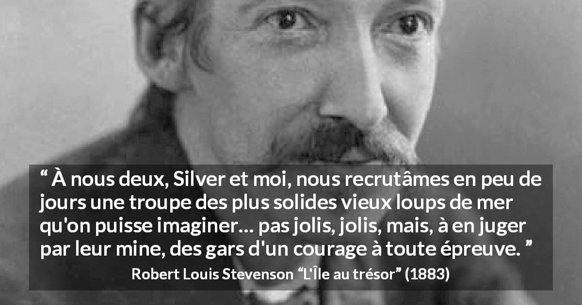 Citation de Robert Louis Stevenson sur le courage tirée de L'Île au trésor - À nous deux, Silver et moi, nous recrutâmes en peu de jours une troupe des plus solides vieux loups de mer qu'on puisse imaginer… pas jolis, jolis, mais, à en juger par leur mine, des gars d'un courage à toute épreuve.