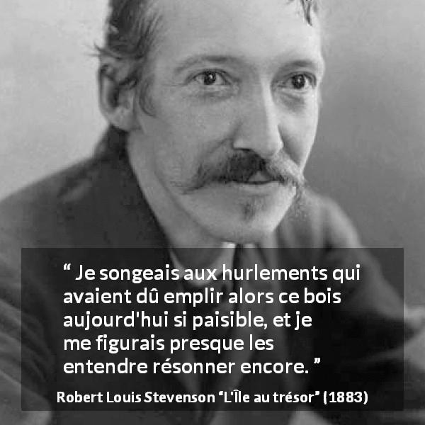 Citation de Robert Louis Stevenson sur le silence tirée de L'Île au trésor - Je songeais aux hurlements qui avaient dû emplir alors ce bois aujourd'hui si paisible, et je me figurais presque les entendre résonner encore.