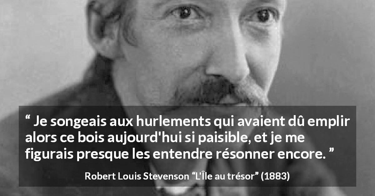 Citation de Robert Louis Stevenson sur le silence tirée de L'Île au trésor - Je songeais aux hurlements qui avaient dû emplir alors ce bois aujourd'hui si paisible, et je me figurais presque les entendre résonner encore.