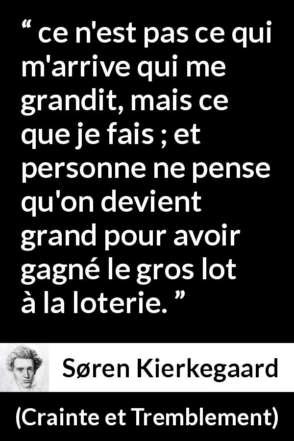 Citation de Søren Kierkegaard sur la chance tirée de Crainte et Tremblement - ce n'est pas ce qui m'arrive qui me grandit, mais ce que je fais ; et personne ne pense qu'on devient grand pour avoir gagné le gros lot à la loterie.