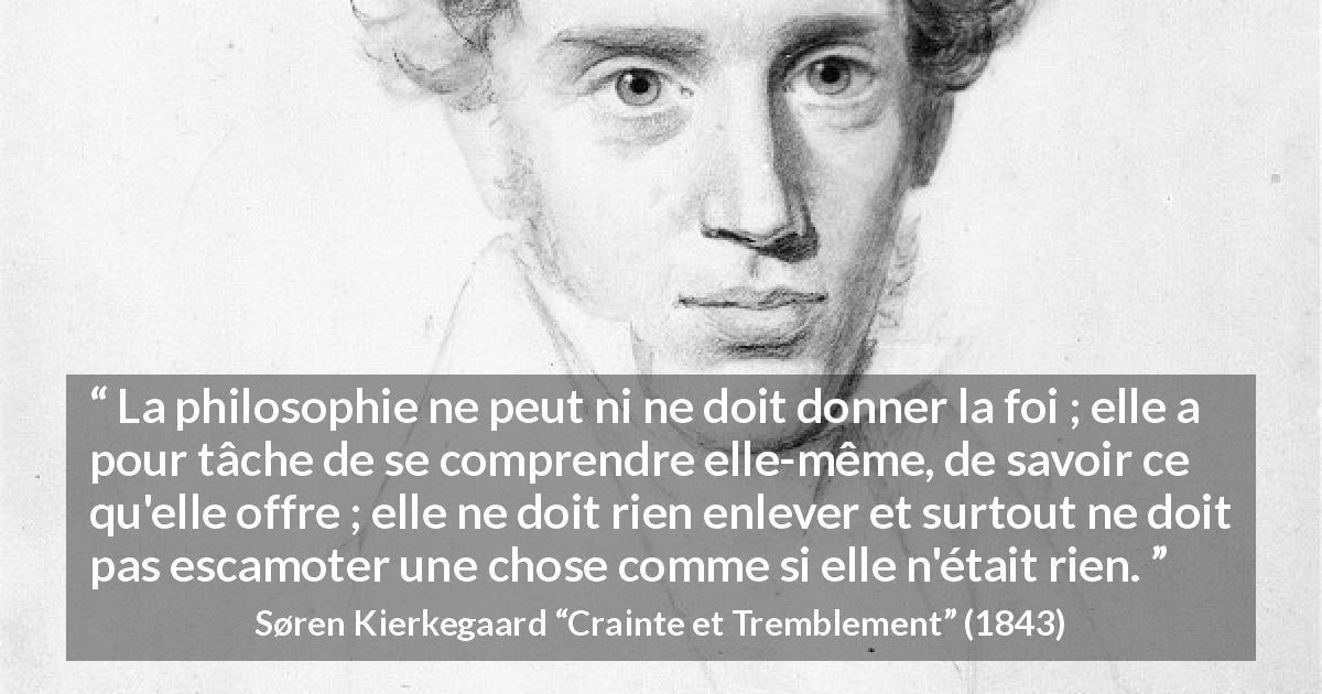 Citation de Søren Kierkegaard sur la foi tirée de Crainte et Tremblement - La philosophie ne peut ni ne doit donner la foi ; elle a pour tâche de se comprendre elle-même, de savoir ce qu'elle offre ; elle ne doit rien enlever et surtout ne doit pas escamoter une chose comme si elle n'était rien.