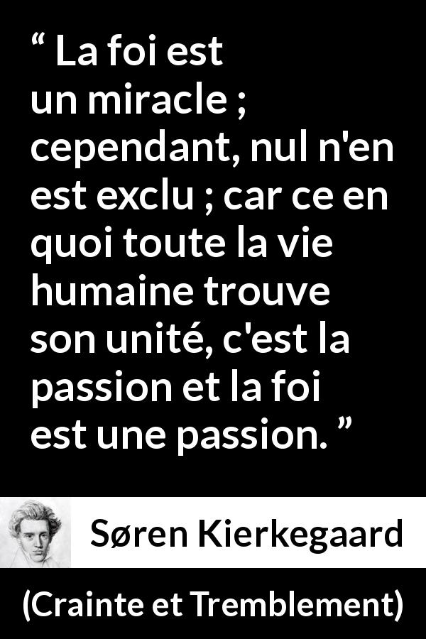 Citation de Søren Kierkegaard sur la passion tirée de Crainte et Tremblement - La foi est un miracle ; cependant, nul n'en est exclu ; car ce en quoi toute la vie humaine trouve son unité, c'est la passion et la foi est une passion.