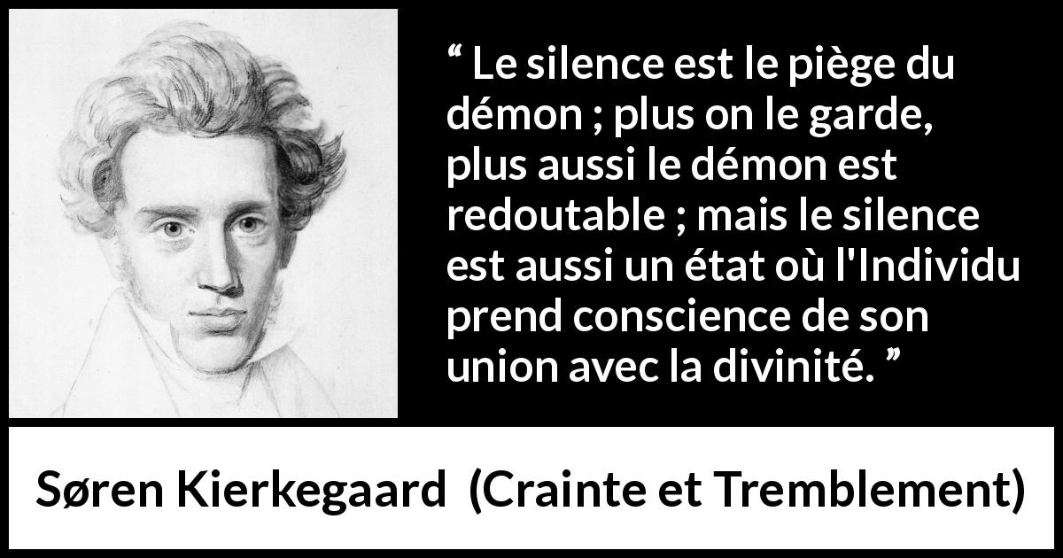Citation de Søren Kierkegaard sur le silence tirée de Crainte et Tremblement - Le silence est le piège du démon ; plus on le garde, plus aussi le démon est redoutable ; mais le silence est aussi un état où l'Individu prend conscience de son union avec la divinité.