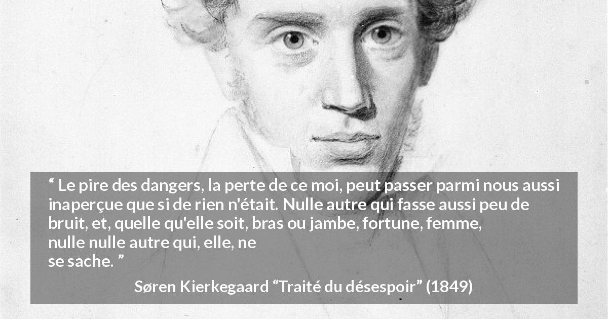 Citation de Søren Kierkegaard sur soi tirée de Traité du désespoir - Le pire des dangers, la perte de ce moi, peut passer parmi nous aussi inaperçue que si de rien n'était. Nulle autre qui fasse aussi peu de bruit, et, quelle qu'elle soit, bras ou jambe, fortune, femme, etc., nulle autre qui, elle, ne se sache.
