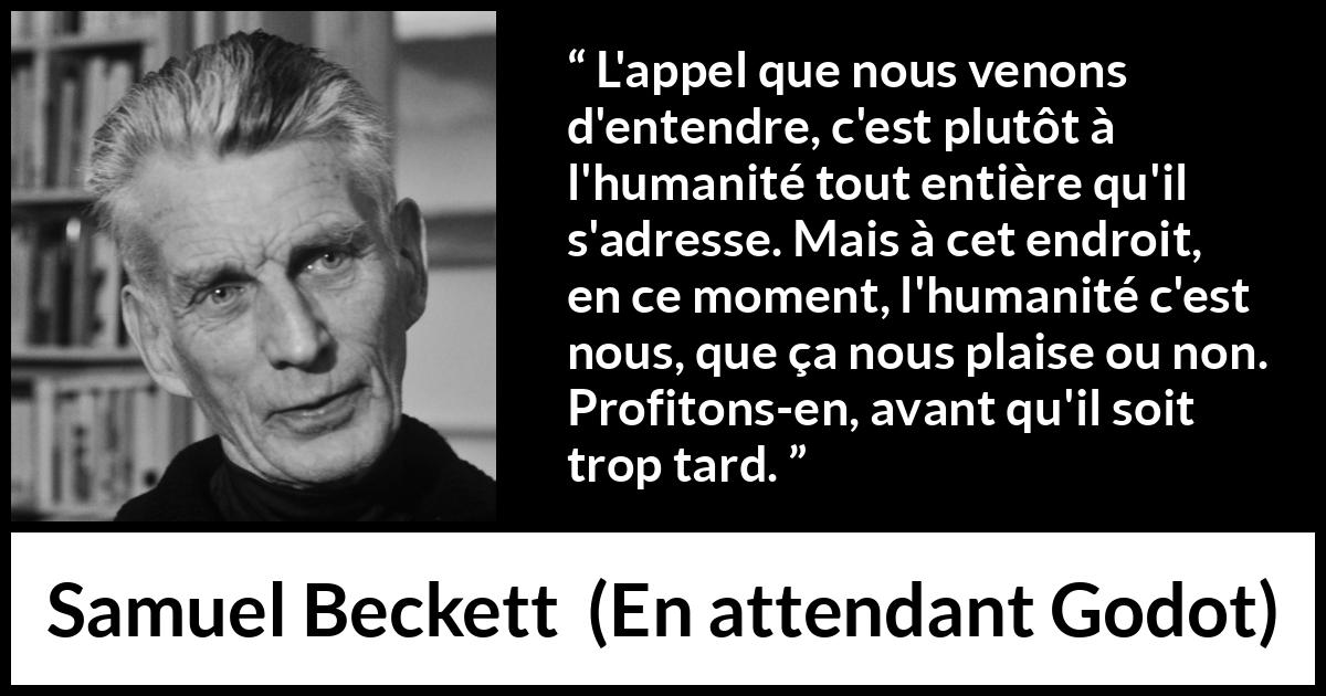 Citation de Samuel Beckett sur l'humanité tirée d'En attendant Godot - L'appel que nous venons d'entendre, c'est plutôt à l'humanité tout entière qu'il s'adresse. Mais à cet endroit, en ce moment, l'humanité c'est nous, que ça nous plaise ou non. Profitons-en, avant qu'il soit trop tard.