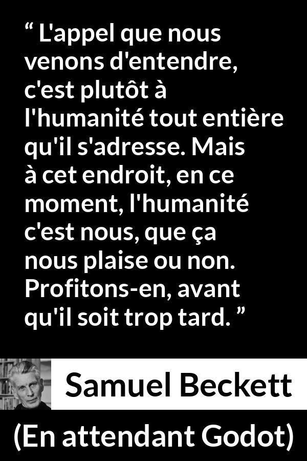 Citation de Samuel Beckett sur l'humanité tirée d'En attendant Godot - L'appel que nous venons d'entendre, c'est plutôt à l'humanité tout entière qu'il s'adresse. Mais à cet endroit, en ce moment, l'humanité c'est nous, que ça nous plaise ou non. Profitons-en, avant qu'il soit trop tard.