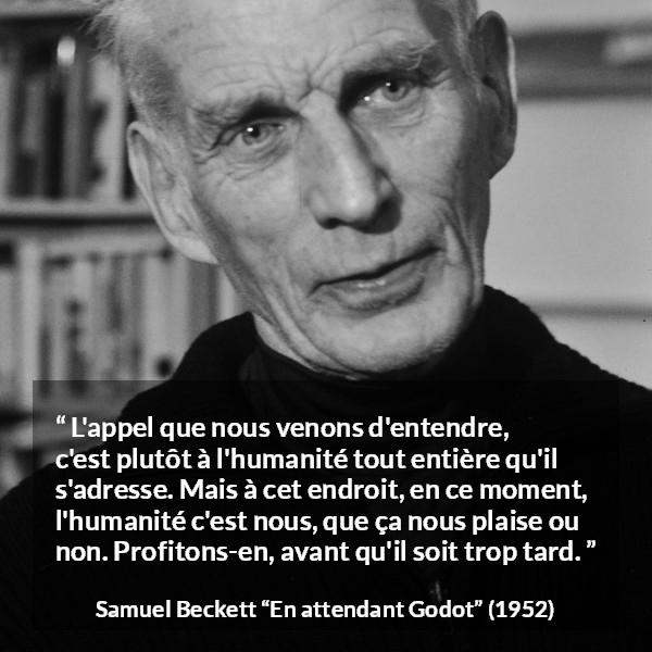 Citation de Samuel Beckett sur l'humanité tirée d'En attendant Godot - L'appel que nous venons d'entendre, c'est plutôt à l'humanité tout entière qu'il s'adresse. Mais à cet endroit, en ce moment, l'humanité c'est nous, que ça nous plaise ou non. Profitons-en, avant qu'il soit trop tard.