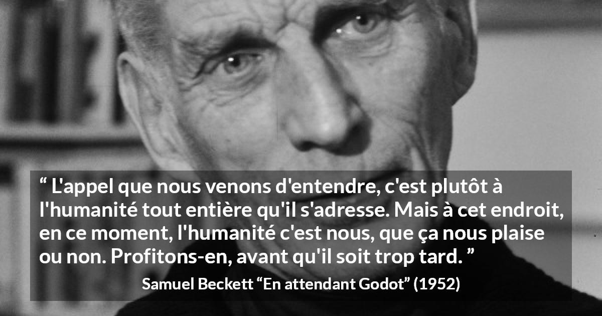 Citation de Samuel Beckett sur l'humanité tirée d'En attendant Godot - L'appel que nous venons d'entendre, c'est plutôt à l'humanité tout entière qu'il s'adresse. Mais à cet endroit, en ce moment, l'humanité c'est nous, que ça nous plaise ou non. Profitons-en, avant qu'il soit trop tard.