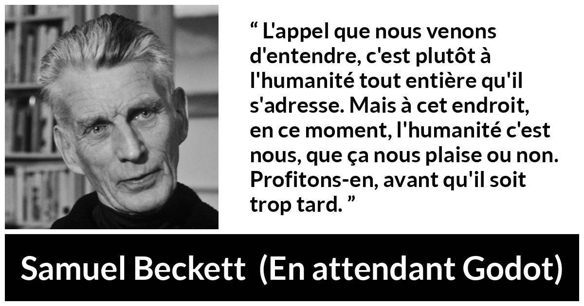 Citation de Samuel Beckett sur l'humanité tirée d'En attendant Godot - L'appel que nous venons d'entendre, c'est plutôt à l'humanité tout entière qu'il s'adresse. Mais à cet endroit, en ce moment, l'humanité c'est nous, que ça nous plaise ou non. Profitons-en, avant qu'il soit trop tard.
