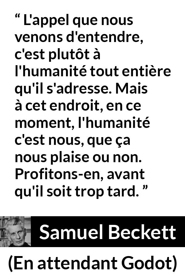 Citation de Samuel Beckett sur l'humanité tirée d'En attendant Godot - L'appel que nous venons d'entendre, c'est plutôt à l'humanité tout entière qu'il s'adresse. Mais à cet endroit, en ce moment, l'humanité c'est nous, que ça nous plaise ou non. Profitons-en, avant qu'il soit trop tard.