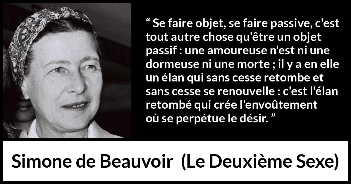 Citation de Simone de Beauvoir sur l'amour tirée du Deuxième Sexe - Se faire objet, se faire passive, c'est tout autre chose qu'être un objet passif : une amoureuse n'est ni une dormeuse ni une morte ; il y a en elle un élan qui sans cesse retombe et sans cesse se renouvelle : c'est l'élan retombé qui crée l'envoûtement où se perpétue le désir.