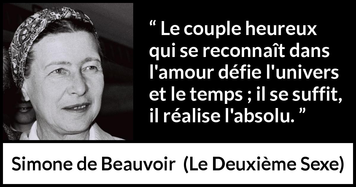 Citation de Simone de Beauvoir sur l'amour tirée du Deuxième Sexe - Le couple heureux qui se reconnaît dans l'amour défie l'univers et le temps ; il se suffit, il réalise l'absolu.