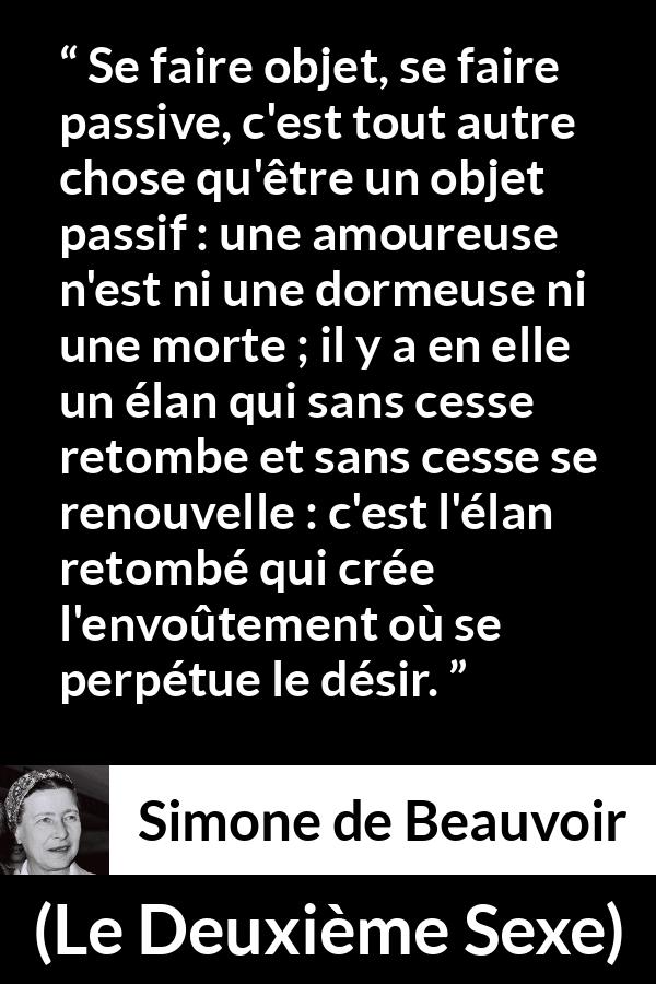 Citation de Simone de Beauvoir sur l'amour tirée du Deuxième Sexe - Se faire objet, se faire passive, c'est tout autre chose qu'être un objet passif : une amoureuse n'est ni une dormeuse ni une morte ; il y a en elle un élan qui sans cesse retombe et sans cesse se renouvelle : c'est l'élan retombé qui crée l'envoûtement où se perpétue le désir.