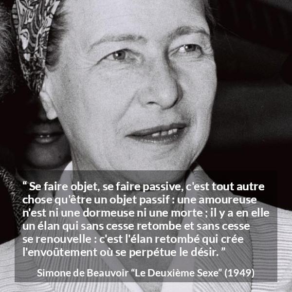 Citation de Simone de Beauvoir sur l'amour tirée du Deuxième Sexe - Se faire objet, se faire passive, c'est tout autre chose qu'être un objet passif : une amoureuse n'est ni une dormeuse ni une morte ; il y a en elle un élan qui sans cesse retombe et sans cesse se renouvelle : c'est l'élan retombé qui crée l'envoûtement où se perpétue le désir.