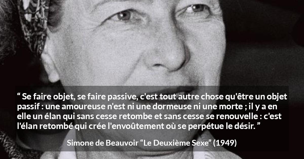 Citation de Simone de Beauvoir sur l'amour tirée du Deuxième Sexe - Se faire objet, se faire passive, c'est tout autre chose qu'être un objet passif : une amoureuse n'est ni une dormeuse ni une morte ; il y a en elle un élan qui sans cesse retombe et sans cesse se renouvelle : c'est l'élan retombé qui crée l'envoûtement où se perpétue le désir.