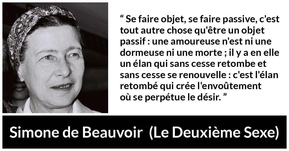 Citation de Simone de Beauvoir sur l'amour tirée du Deuxième Sexe - Se faire objet, se faire passive, c'est tout autre chose qu'être un objet passif : une amoureuse n'est ni une dormeuse ni une morte ; il y a en elle un élan qui sans cesse retombe et sans cesse se renouvelle : c'est l'élan retombé qui crée l'envoûtement où se perpétue le désir.