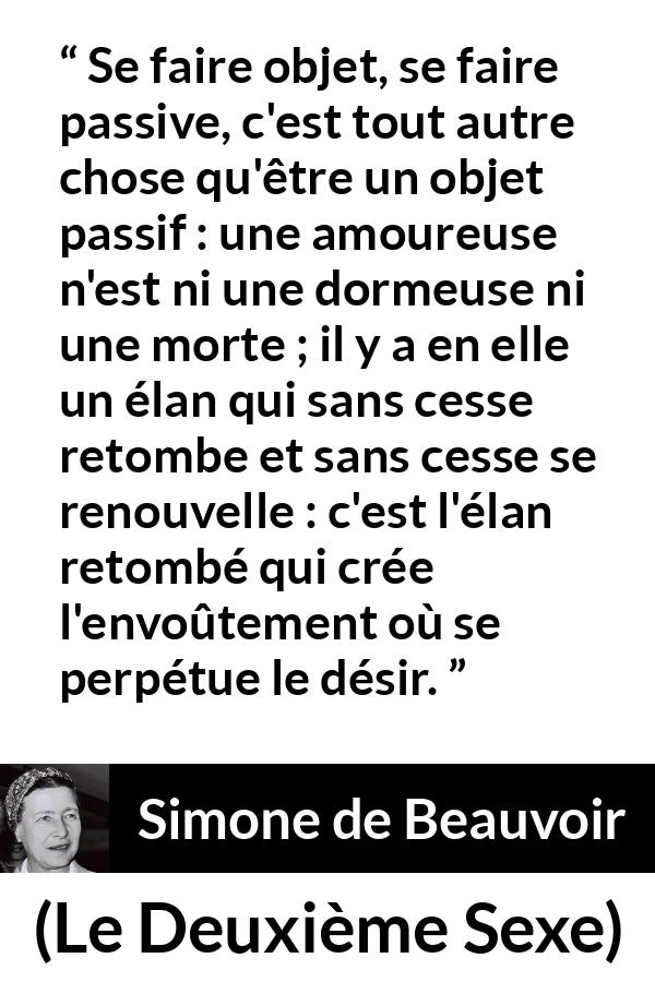 Citation de Simone de Beauvoir sur l'amour tirée du Deuxième Sexe - Se faire objet, se faire passive, c'est tout autre chose qu'être un objet passif : une amoureuse n'est ni une dormeuse ni une morte ; il y a en elle un élan qui sans cesse retombe et sans cesse se renouvelle : c'est l'élan retombé qui crée l'envoûtement où se perpétue le désir.