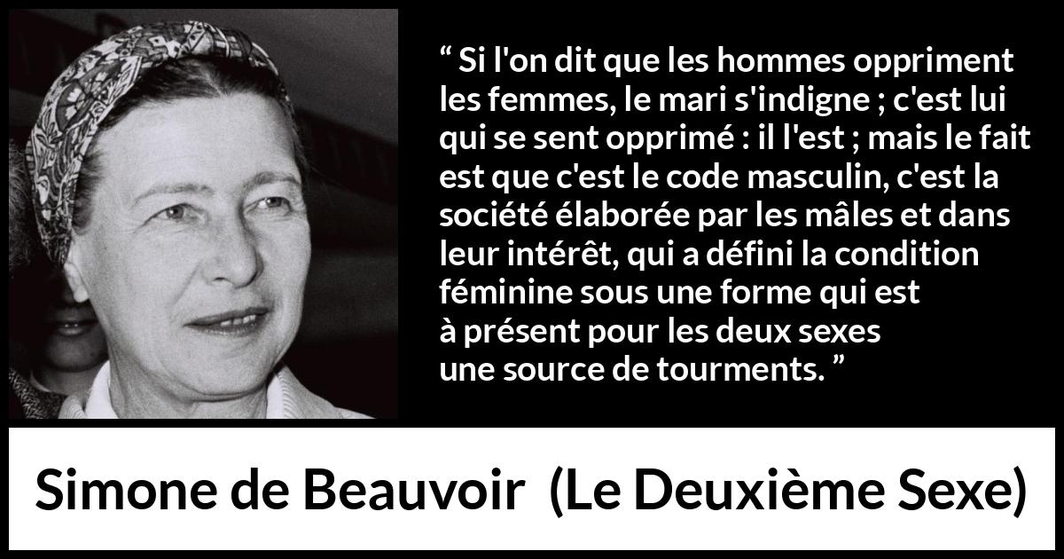 Citation de Simone de Beauvoir sur l'oppression tirée du Deuxième Sexe - Si l'on dit que les hommes oppriment les femmes, le mari s'indigne ; c'est lui qui se sent opprimé : il l'est ; mais le fait est que c'est le code masculin, c'est la société élaborée par les mâles et dans leur intérêt, qui a défini la condition féminine sous une forme qui est à présent pour les deux sexes une source de tourments.
