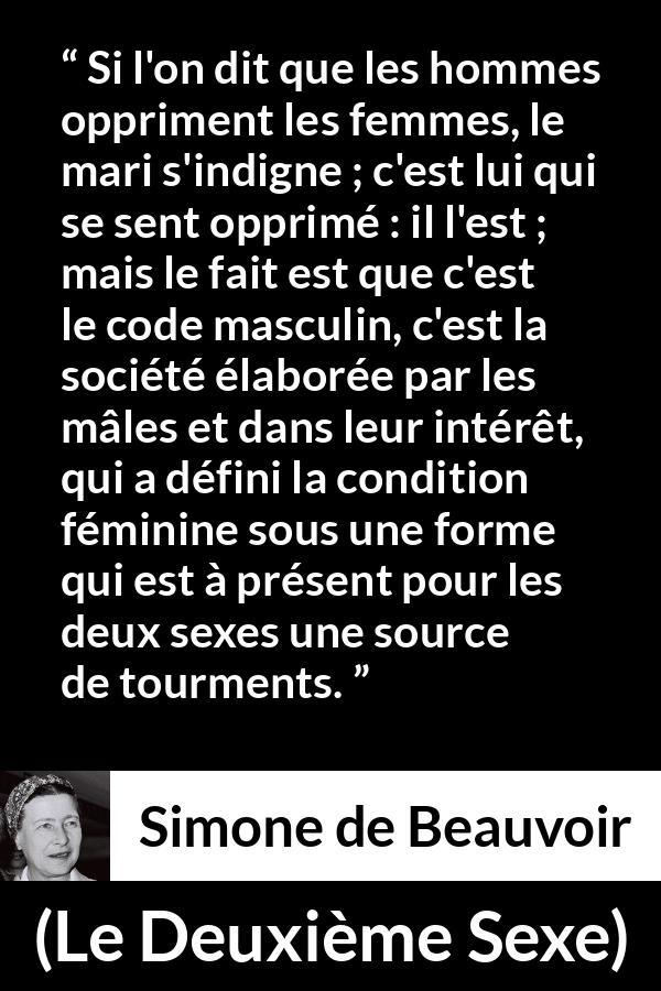 Citation de Simone de Beauvoir sur l'oppression tirée du Deuxième Sexe - Si l'on dit que les hommes oppriment les femmes, le mari s'indigne ; c'est lui qui se sent opprimé : il l'est ; mais le fait est que c'est le code masculin, c'est la société élaborée par les mâles et dans leur intérêt, qui a défini la condition féminine sous une forme qui est à présent pour les deux sexes une source de tourments.