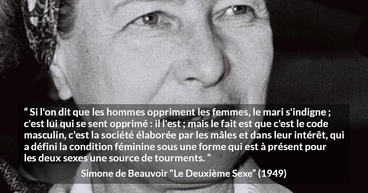 Citation de Simone de Beauvoir sur l'oppression tirée du Deuxième Sexe - Si l'on dit que les hommes oppriment les femmes, le mari s'indigne ; c'est lui qui se sent opprimé : il l'est ; mais le fait est que c'est le code masculin, c'est la société élaborée par les mâles et dans leur intérêt, qui a défini la condition féminine sous une forme qui est à présent pour les deux sexes une source de tourments.