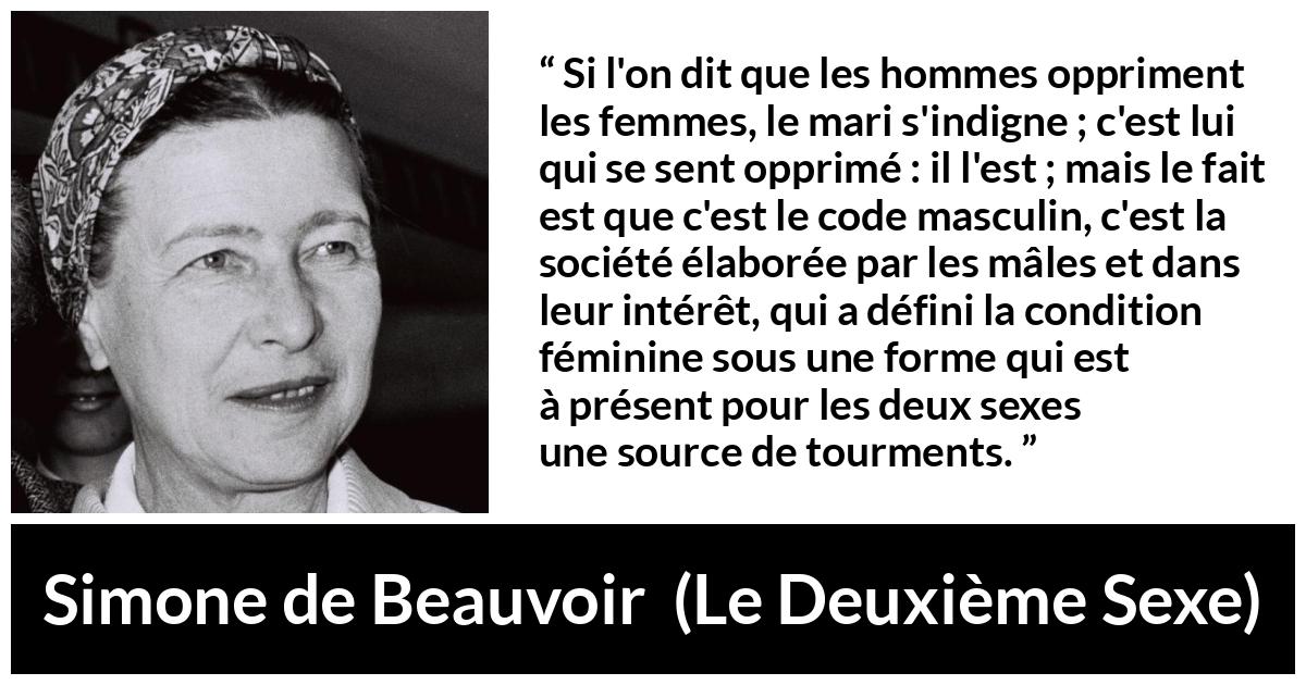 Citation de Simone de Beauvoir sur l'oppression tirée du Deuxième Sexe - Si l'on dit que les hommes oppriment les femmes, le mari s'indigne ; c'est lui qui se sent opprimé : il l'est ; mais le fait est que c'est le code masculin, c'est la société élaborée par les mâles et dans leur intérêt, qui a défini la condition féminine sous une forme qui est à présent pour les deux sexes une source de tourments.